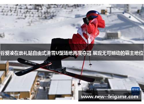 谷爱凌在崇礼站自由式滑雪U型场地再度夺冠 展现无可撼动的霸主地位