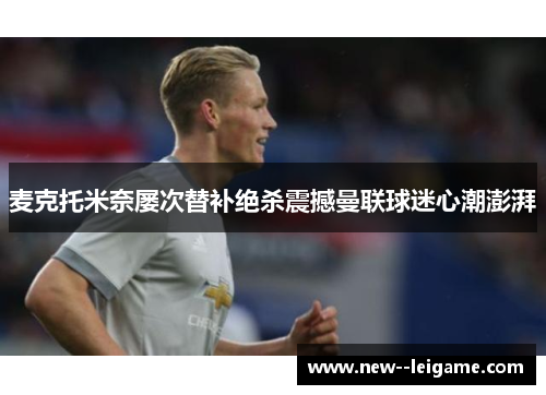 麦克托米奈屡次替补绝杀震撼曼联球迷心潮澎湃